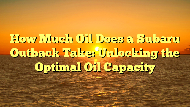 How Much Oil Does a Subaru Outback Take: Unlocking the Optimal Oil Capacity