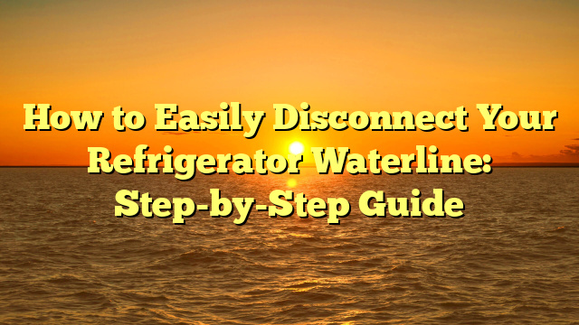 How to Easily Disconnect Your Refrigerator Waterline: Step-by-Step Guide