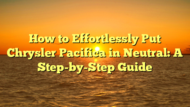 How to Effortlessly Put Chrysler Pacifica in Neutral: A Step-by-Step Guide