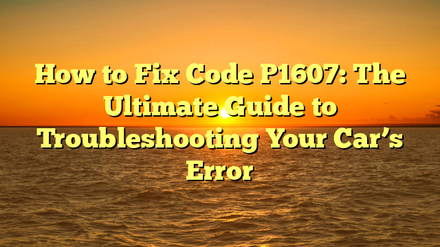 How to Fix Code P1607: The Ultimate Guide to Troubleshooting Your Car’s Error