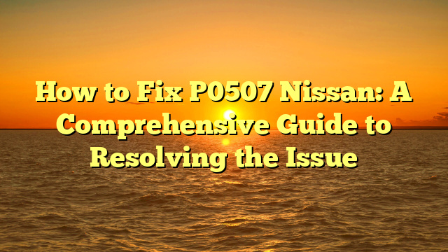 How to Fix P0507 Nissan: A Comprehensive Guide to Resolving the Issue
