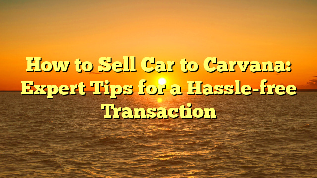 How to Sell Car to Carvana: Expert Tips for a Hassle-free Transaction