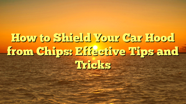 How to Shield Your Car Hood from Chips: Effective Tips and Tricks
