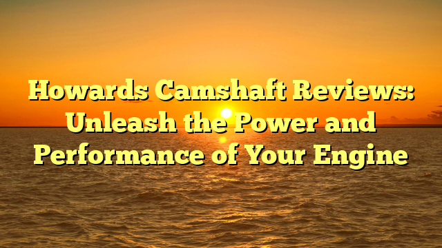 Howards Camshaft Reviews: Unleash the Power and Performance of Your Engine
